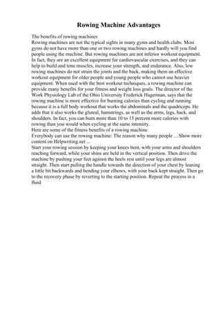 Rowing Machine Advantages
The benefits of rowing machines
Rowing machines are not the typical sights in many gyms and health clubs. Most
gyms do not have more than one or two rowing machines and hardly will you find
people using the machine. But rowing machines are not inferior workout equipment.
In fact, they are an excellent equipment for cardiovascular exercises, and they can
help to build and tone muscles, increase your strength, and endurance. Also, low
rowing machines do not strain the joints and the back, making them an effective
workout equipment for older people and young people who cannot use heavier
equipment. When used with the best workout techniques, a rowing machine can
provide many benefits for your fitness and weight loss goals. The director of the
Work Physiology Lab of the Ohio University Frederick Hagerman, says that the
rowing machine is more effective for burning calories than cycling and running
because it is a full body workout that works the abdominals and the quadriceps. He
adds that it also works the gluteal, hamstrings, as well as the arms, legs, back, and
shoulders. In fact, you can burn more than 10 to 15 percent more calories with
rowing than you would when cycling at the same intensity.
Here are some of the fitness benefits of a rowing machine
Everybody can use the rowing machine: The reason why many people ... Show more
content on Helpwriting.net ...
Start your rowing session by keeping your knees bent, with your arms and shoulders
reaching forward, while your shins are held in the vertical position. Then drive the
machine by pushing your feet against the heels rest until your legs are almost
straight. Then start pulling the handle towards the direction of your chest by leaning
a little bit backwards and bending your elbows, with your back kept straight. Then go
to the recovery phase by reverting to the starting position. Repeat the process in a
fluid
 