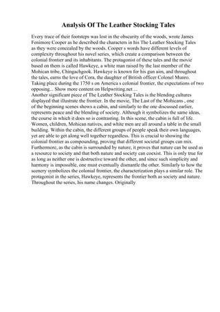 Analysis Of The Leather Stocking Tales
Every trace of their footsteps was lost in the obscurity of the woods, wrote James
Fenimore Cooper as he described the characters in his The Leather Stocking Tales
as they were concealed by the woods. Cooper s words have different levels of
complexity throughout his novel series, which create a comparison between the
colonial frontier and its inhabitants. The protagonist of these tales and the movie
based on them is called Hawkeye, a white man raised by the last member of the
Mohican tribe, Chingachgook. Hawkeye is known for his gun aim, and throughout
the tales, earns the love of Cora, the daughter of British officer Colonel Munro.
Taking place during the 1750 s on America s colonial frontier, the expectations of two
opposing... Show more content on Helpwriting.net ...
Another significant piece of The Leather Stocking Tales is the blending cultures
displayed that illustrate the frontier. In the movie, The Last of the Mohicans , one
of the beginning scenes shows a cabin, and similarly to the one discussed earlier,
represents peace and the blending of society. Although it symbolizes the same ideas,
the course in which it does so is contrasting. In this scene, the cabin is full of life.
Women, children, Mohican natives, and white men are all around a table in the small
building. Within the cabin, the different groups of people speak their own languages,
yet are able to get along well together regardless. This is crucial to showing the
colonial frontier as compounding, proving that different societal groups can mix.
Furthermore, as the cabin is surrounded by nature, it proves that nature can be used as
a resource to society and that both nature and society can coexist. This is only true for
as long as neither one is destructive toward the other, and since such simplicity and
harmony is impossible, one must eventually dismantle the other. Similarly to how the
scenery symbolizes the colonial frontier, the characterization plays a similar role. The
protagonist in the series, Hawkeye, represents the frontier both as society and nature.
Throughout the series, his name changes. Originally
 