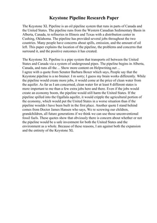 Keystone Pipeline Research Paper
The Keystone XL Pipeline is an oil pipeline system that runs in parts of Canada and
the United States. The pipeline runs from the Western Canadian Sedimentary Basin in
Alberta, Canada, to refineries in Illinois and Texas with a distribution center in
Cushing, Oklahoma. The pipeline has provided several jobs throughout the two
countries. Many people have concerns about spills, emission, and the amount of oil
left. This paper explains the location of the pipeline, the problems and concerns that
surround it, and the positive outcomes it has created.
The Keystone XL Pipeline is a pipe system that transports oil between the United
States and Canada via a system of underground pipes. The pipeline begins in Alberta,
Canada, and runs all the ... Show more content on Helpwriting.net ...
I agree with a quote from Senator Barbara Boxer which says, People say that the
Keystone pipeline is a no brainer. I m sorry; I guess my brain works differently. While
the pipeline would create more jobs, it would come at the price of clean water from
the aquifer. As far as I am concerned, clean water for at least 8 different states is
more important to me than a few extra jobs here and there. Even if the jobs would
create an economy boom, the pipeline would still harm the United States. If the
pipeline spilled into the Ogallala aquifer, it would cripple the agricultural portion of
the economy, which would put the United States in a worse situation than if the
pipeline wouldn t have been built in the first place. Another quote I stand behind
comes from Doctor James Hansen who says, We re screwing our children,
grandchildren, all future generations if we think we can use those unconventional
fossil fuels. These quotes show that obviously there is concern about whether or not
the pipeline would be a safe investment for both the United States and the
environment as a whole. Because of these reasons, I am against both the expansion
and the entirety of the Keystone XL
 