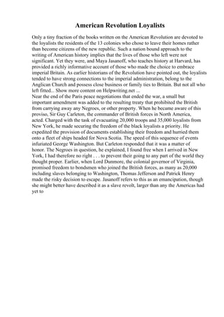 American Revolution Loyalists
Only a tiny fraction of the books written on the American Revolution are devoted to
the loyalists the residents of the 13 colonies who chose to leave their homes rather
than become citizens of the new republic. Such a nation bound approach to the
writing of American history implies that the lives of those who left were not
significant. Yet they were, and Maya Jasanoff, who teaches history at Harvard, has
provided a richly informative account of those who made the choice to embrace
imperial Britain. As earlier historians of the Revolution have pointed out, the loyalists
tended to have strong connections to the imperial administration, belong to the
Anglican Church and possess close business or family ties to Britain. But not all who
left fitted... Show more content on Helpwriting.net ...
Near the end of the Paris peace negotiations that ended the war, a small but
important amendment was added to the resulting treaty that prohibited the British
from carrying away any Negroes, or other property. When he became aware of this
proviso, Sir Guy Carleton, the commander of British forces in North America,
acted. Charged with the task of evacuating 20,000 troops and 35,000 loyalists from
New York, he made securing the freedom of the black loyalists a priority. He
expedited the provision of documents establishing their freedom and hurried them
onto a fleet of ships headed for Nova Scotia. The speed of this sequence of events
infuriated George Washington. But Carleton responded that it was a matter of
honor. The Negroes in question, he explained, I found free when I arrived in New
York, I had therefore no right . . . to prevent their going to any part of the world they
thought proper. Earlier, when Lord Dunmore, the colonial governor of Virginia,
promised freedom to bondsmen who joined the British forces, as many as 20,000
including slaves belonging to Washington, Thomas Jefferson and Patrick Henry
made the risky decision to escape. Jasanoff refers to this as an emancipation, though
she might better have described it as a slave revolt, larger than any the Americas had
yet to
 