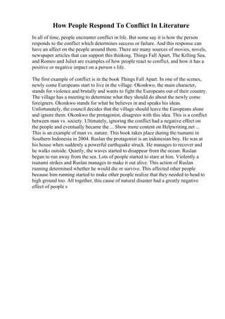 How People Respond To Conflict In Literature
In all of time, people encounter conflict in life. But some say it is how the person
responds to the conflict which determines success or failure. And this response can
have an affect on the people around them. There are many sources of movies, novels,
newspaper articles that can support this thinking. Things Fall Apart, The Killing Sea,
and Romeo and Juliet are examples of how people react to conflict, and how it has a
positive or negative impact on a person s life.
The first example of conflict is in the book Things Fall Apart. In one of the scenes,
newly come Europeans start to live in the village. Okonkwo, the main character,
stands for violence and brutally and wants to fight the Europeans out of their country.
The village has a meeting to determine what they should do about the newly come
foreigners. Okonkwo stands for what he believes in and speaks his ideas.
Unfortunately, the council decides that the village should leave the Europeans alone
and ignore them. Okonkwo the protagonist, disagrees with this idea. This is a conflict
between man vs. society. Ultimately, ignoring the conflict had a negative effect on
the people and eventually became the ... Show more content on Helpwriting.net ...
This is an example of man vs. nature. This book takes place during the tsunami in
Southern Indonesia in 2004. Ruslan the protagonist is an indonesian boy. He was at
his house when suddenly a powerful earthquake struck. He manages to recover and
he walks outside. Quietly, the waves started to disappear from the ocean. Ruslan
began to run away from the sea. Lots of people started to stare at him. Violently a
tsunami strikes and Ruslan manages to make it out alive. This action of Ruslan
running determined whether he would die or survive. This affected other people
because him running started to make other people realize that they needed to head to
high ground too. All together, this cause of natural disaster had a greatly negative
effect of people s
 