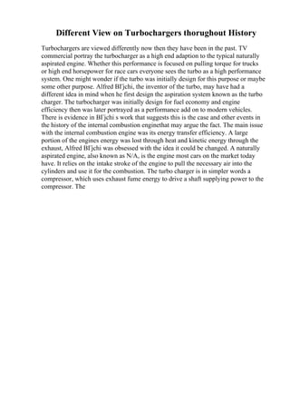 Different View on Turbochargers thorughout History
Turbochargers are viewed differently now then they have been in the past. TV
commercial portray the turbocharger as a high end adaption to the typical naturally
aspirated engine. Whether this performance is focused on pulling torque for trucks
or high end horsepower for race cars everyone sees the turbo as a high performance
system. One might wonder if the turbo was initially design for this purpose or maybe
some other purpose. Alfred BГјchi, the inventor of the turbo, may have had a
different idea in mind when he first design the aspiration system known as the turbo
charger. The turbocharger was initially design for fuel economy and engine
efficiency then was later portrayed as a performance add on to modern vehicles.
There is evidence in BГјchi s work that suggests this is the case and other events in
the history of the internal combustion enginethat may argue the fact. The main issue
with the internal combustion engine was its energy transfer efficiency. A large
portion of the engines energy was lost through heat and kinetic energy through the
exhaust, Alfred BГјchi was obsessed with the idea it could be changed. A naturally
aspirated engine, also known as N/A, is the engine most cars on the market today
have. It relies on the intake stroke of the engine to pull the necessary air into the
cylinders and use it for the combustion. The turbo charger is in simpler words a
compressor, which uses exhaust fume energy to drive a shaft supplying power to the
compressor. The
 