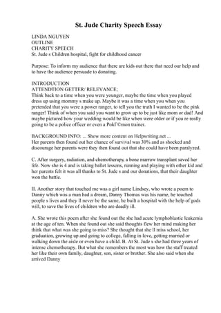 St. Jude Charity Speech Essay
LINDA NGUYEN
OUTLINE
CHARITY SPEECH
St. Jude s Children hospital, fight for childhood cancer
Purpose: To inform my audience that there are kids out there that need our help and
to have the audience persuade to donating.
INTRODUCTION
ATTENDTION GETTER/ RELEVANCE;
Think back to a time when you were younger, maybe the time when you played
dress up using mommy s make up. Maybe it was a time when you when you
pretended that you were a power ranger, to tell you the truth I wanted to be the pink
ranger! Think of when you said you want to grow up to be just like mom or dad! And
maybe pictured how your wedding would be like when were older or if you re really
going to be a police officer or even a PokГ©mon trainer.
BACKGROUND INFO: ... Show more content on Helpwriting.net ...
Her parents then found out her chance of survival was 30% and as shocked and
discourage her parents were they then found out that she could have been paralyzed.
C. After surgery, radiation, and chemotherapy, a bone marrow transplant saved her
life. Now she is 4 and is taking ballet lessons, running and playing with other kid and
her parents felt it was all thanks to St. Jude s and our donations, that their daughter
won the battle.
II. Another story that touched me was a girl name Lindsey, who wrote a poem to
Danny which was a man had a dream, Danny Thomas was his name, he touched
people s lives and they ll never be the same, he built a hospital with the help of gods
will, to save the lives of children who are deadly ill.
A. She wrote this poem after she found out the she had acute lymphoblastic leukemia
at the age of ten. When she found out she said thoughts flew her mind making her
think that what was she going to miss? She thought that she ll miss school, her
graduation, growing up and going to college, falling in love, getting married or
walking down the aisle or even have a child. B. At St. Jude s she had three years of
intense chemotherapy. But what she remembers the most was how the staff treated
her like their own family, daughter, son, sister or brother. She also said when she
arrived Danny
 