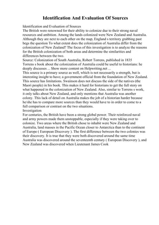 Identification And Evaluation Of Sources
Identification and Evaluation of Sources
The British were renowned for their ability to colonize due to their strong naval
resources and ambition. Among the lands colonized were New Zealand and Australia.
Although they are next to each other on the map, England s territory grabbing past
begs the question To what extent does the colonization of Australia differ from the
colonization of New Zealand? The focus of this investigation is to analyze the reasons
for the British colonization of both areas and determine the similarities and
differences between the two.
Source: Colonization of South Australia, Robert Torrens, published in 1835
Torrens s book about the colonization of Australia could be useful to historians: he
deeply discusses ... Show more content on Helpwriting.net ...
This source is a primary source as well, which is not necessarily a strength, but is
interesting insight to have; a government official from the foundation of New Zealand.
This source has limitations. Swainson does not discuss the side of the natives (the
Maori people) in his book. This makes it hard for historians to get the full story on
what happened in the colonization of New Zealand. Also, similar to Torrens s work,
it only talks about New Zealand, and only mentions that Australia was another
colony. This lack of detail on Australia makes the job of a historian harder because
he/she has to compare more sources than they would have to in order to come to a
full comparison or contrast on the two situations.
Investigation
For centuries, the British have been a strong global power. Their reinforced naval
and army powers made them unstoppable, especially if they were taking over to
colonize. Two areas where the British chose to inhabit were New Zealand and
Australia, land masses in the Pacific Ocean closer to Antarctica than to the continent
of Europe ( European Discovery ). The first difference between the two colonies was
their discovery. It is true that they were both discovered around the same time
Australia was discovered around the seventeenth century ( European Discovery ), and
New Zealand was discovered when Lieutenant James Cook
 