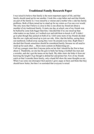 Traditional Family Research Paper
I was raised to believe that family is the most important aspect of life, and that
family should stand up for one another. I took this a step father and said that friends
are part of the family to. I was raised by a veteran and a mother who s side has family
problems. Both of them raised me to stand up for my sisters as if no one ever would.
The only story that I believe is close to this is one about my friend not about a
member of my traditional family. It starts one day at school, one of my friends was
be bullied by some kids bigger than him. I decided that if no one stood up than
what makes us any better, so I walked over and told them to knock it off. It didn t
go to plan though they picked on both of us. Until some more of my friends decided
that this isn t right and stood up to join our side. After, that the bullies, seeing them
out numbered, walked away saying they won t be around every time. Right there I
decided that friends sometimes should be considered family, because we all need to
stand up for each other. ... Show more content on Helpwriting.net ...
I tell my younger sister that if anyone picks on her that I should be the first to hear
about it. Thankfully, no one has the guts to bully her being a football line men and
a wrestler, and she s got the teams on her back. My older sister she hides it from me
knowing the length I ll go though to defend her and protect her. Few of my friends
catch on that I consider them family, only a hand full show the same thoughts as me.
When I see some one disrespect their parents I grow angry at them and think that they
should know better, but then I m reminded that everyone is raised
 
