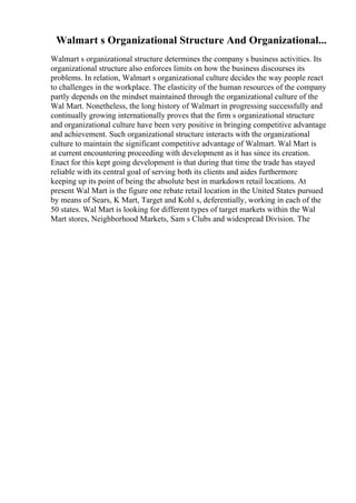 Walmart s Organizational Structure And Organizational...
Walmart s organizational structure determines the company s business activities. Its
organizational structure also enforces limits on how the business discourses its
problems. In relation, Walmart s organizational culture decides the way people react
to challenges in the workplace. The elasticity of the human resources of the company
partly depends on the mindset maintained through the organizational culture of the
Wal Mart. Nonetheless, the long history of Walmart in progressing successfully and
continually growing internationally proves that the firm s organizational structure
and organizational culture have been very positive in bringing competitive advantage
and achievement. Such organizational structure interacts with the organizational
culture to maintain the significant competitive advantage of Walmart. Wal Mart is
at current encountering proceeding with development as it has since its creation.
Enact for this kept going development is that during that time the trade has stayed
reliable with its central goal of serving both its clients and aides furthermore
keeping up its point of being the absolute best in markdown retail locations. At
present Wal Mart is the figure one rebate retail location in the United States pursued
by means of Sears, K Mart, Target and Kohl s, deferentially, working in each of the
50 states. Wal Mart is looking for different types of target markets within the Wal
Mart stores, Neighborhood Markets, Sam s Clubs and widespread Division. The
 