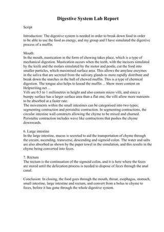 Digestive System Lab Report
Script
Introduction: The digestive system is needed in order to break down food in order
to be able to use the food as energy, and my group and I have simulated the digestive
process of a muffin.
Mouth:
In the mouth, mastication in the form of chewing takes place, which is a type of
mechanical digestion. Mastication occurs when the teeth, with the incisors simulated
by the knife and the molars simulated by the motor and pestle, cut the food into
smaller particles, which maximised surface area. This allows the amylase enzymes
in the saliva that are secreted from the salivary glands to more rapidly distribute and
break down the starches in the ball of chewed muffin. This is a type of chemical
digestion. The tongue also helps to knead the muffin ... Show more content on
Helpwriting.net ...
Villi are 0.5 to 1 millimetres in height and also contain micro villi, and since a
bumpy surface has a larger surface area than a flat one, the villi allow more nutrients
to be absorbed at a faster rate.
The movements within the small intestines can be categorised into two types;
segmenting contraction and peristaltic contraction. In segmenting contractions, the
circular intestine wall constricts allowing the chyme to be mixed and churned.
Peristaltic contraction includes wave like contractions that pushes the chyme
downwards.
6. Large intestine
In the large intestine, mucus is secreted to aid the transportation of chyme through
the cecum, ascending, transverse, descending and sigmoid colon. The water and salts
are also absorbed as shown by the paper towel in the simulation, and this results in the
chyme being converted into feces.
7. Rectum
The rectum is the continuation of the sigmoid colon, and it is here where the feces
are stored until the defecation process is needed to dispose of feces through the anal
canal.
Conclusion: In closing, the food goes through the mouth, throat, esophagus, stomach,
small intestine, large intestine and rectum, and convert from a bolus to chyme to
feces, before it has gone through the whole digestive system.
 