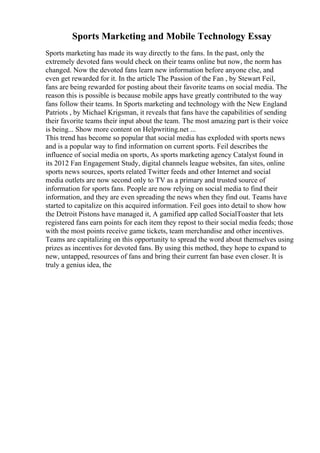 Sports Marketing and Mobile Technology Essay
Sports marketing has made its way directly to the fans. In the past, only the
extremely devoted fans would check on their teams online but now, the norm has
changed. Now the devoted fans learn new information before anyone else, and
even get rewarded for it. In the article The Passion of the Fan , by Stewart Feil,
fans are being rewarded for posting about their favorite teams on social media. The
reason this is possible is because mobile apps have greatly contributed to the way
fans follow their teams. In Sports marketing and technology with the New England
Patriots , by Michael Krigsman, it reveals that fans have the capabilities of sending
their favorite teams their input about the team. The most amazing part is their voice
is being... Show more content on Helpwriting.net ...
This trend has become so popular that social media has exploded with sports news
and is a popular way to find information on current sports. Feil describes the
influence of social media on sports, As sports marketing agency Catalyst found in
its 2012 Fan Engagement Study, digital channels league websites, fan sites, online
sports news sources, sports related Twitter feeds and other Internet and social
media outlets are now second only to TV as a primary and trusted source of
information for sports fans. People are now relying on social media to find their
information, and they are even spreading the news when they find out. Teams have
started to capitalize on this acquired information. Feil goes into detail to show how
the Detroit Pistons have managed it, A gamified app called SocialToaster that lets
registered fans earn points for each item they repost to their social media feeds; those
with the most points receive game tickets, team merchandise and other incentives.
Teams are capitalizing on this opportunity to spread the word about themselves using
prizes as incentives for devoted fans. By using this method, they hope to expand to
new, untapped, resources of fans and bring their current fan base even closer. It is
truly a genius idea, the
 