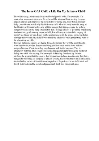 The Issue Of A Child s Life On My Intersex Child
In society today, people are always told what gender to be. For example, if a
masculine man wants to wear a dress, he will be shunned from society because
dresses are for girls therefore he shouldn t be wearing one. Now for an intersex
baby , the doctors practically decide for the child what sex they want the baby to
be. Doctors will make up lies and tell the parents that it is necessary for to have
surgery because of the baby s health but that s a huge fallacy. If given the opportunity
to choose the genderon my intersex child, I would oppose toward the surgery of
modifying his or her sex. I may not be conforming with the social norm, but I also
strongly believe that my child should make the choice of what gender they want to
be when they are older.
Intersex babies nowadays are being decided what sex they will be according to
what the doctor prefers. Parents are being told that their babies have to have
surgery because if not, then they may become sick in the long run. This is
absolutely not true. That so called sickness that doctors refer to is just a matter of
being able to fit into society. For example, in Dueling Dualisms by Fausto
sterling,she argues that the issue is that because one is born a certain sex that that s
the gender role they are suppose to play in society. She writes that what is at issue is
the embodied nature of identities and experience. Experience is not individual and
fixed, but irredeemably social and processual. With this being said, as a
 
