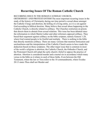 Recurring Issues Of The Roman Catholic Church
RECURRING ISSUE IN THE ROMAN CATHOLIC CHURCH,
ORTHODOXY AND PROTESTANTISM The most important recurring issues in the
study of the history of Christianity during our time period is sexual abuse amongst
the Catholic Clergy and abortion, the killing of a living entity, as it is a sin against
God according to biblical doctrine. Many believe that sexual abuse happening in the
Catholic Church, is directly related to celibacy. The Churches restriction on priests
that directs them to abstain from sexual relations. This issue has been debated since
the reformation in which Martin Luther and other reformers opposed celibacy. They
based their argument against celibacy on the bible scripture, namely Genesis 1:28,
where God wanted people to be fruitful and multiply . There is nothing in the bible
that directly mentions celibacy. There are many versions that mention fornication and
uncleanliness and the interpretation of the Catholic Church seems to have made this
deduction based on those scriptures. The other major issue that is common in most
of the world s religions is abortion; the Catholic Church, the Orthodox Church, and
the Protestant Church still adopt the early church s belief to oppose the practice of
abortion. Abortion is considered murder and a mortal sin in accordance which many
versus in the bible as it relates to each of these faiths. Even between the Old
Testament, where the law or Tora refers to the 10 commandments, where Exodus
20:13 states Thou shall not Murder and
 