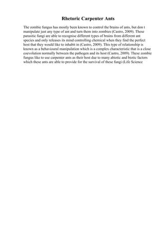 Rhetoric Carpenter Ants
The zombie fungus has mostly been known to control the brains of ants, but don t
manipulate just any type of ant and turn them into zombies (Castro, 2009). These
parasitic fungi are able to recognise different types of brains from different ant
species and only releases its mind controlling chemical when they find the perfect
host that they would like to inhabit in (Castro, 2009). This type of relationship is
known as a behavioural manipulation which is a complex characteristic that is a close
coevolution normally between the pathogen and its host (Castro, 2009). These zombie
fungus like to use carpenter ants as their host due to many abiotic and biotic factors
which these ants are able to provide for the survival of these fungi (Life Science
 