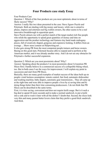 Four Products case study Essay
Four Products Case
Question 1. Which of the four products are you most optimistic about in terms of
likely success? Why?
Answer: I really like two ideas presented in the case: Stave Jigsaw Puzzle and
Polytrack. Both are dealing with big money and luxury; while one is aimed to
please, impress and entertain real big wallets owners, the other seems to be a real
innovative breakthrough in equestrian sport.
Stave Puzzle attracts me with a perfect match of the target market rich fine people
who relish the opportunity to spend great quantities of money and time on
aggravation and the product technology and features tiny hand made mahogany
pieces, full of creatively shaped, gorgeous and expensive looking. It differs from an
average ... Show more content on Helpwriting.net ...
It also gets strong PR from the most competent people trainers and horse owners.
Basing on this good start, Polytrack became able to expand and to perform at the
American market, and it was already another story. And I do not see any obstacles for
Polytrack s further successful expansion.
Question 2: Which are you most pessimistic about? Why?
Answer: Speaking about the products I m most pessimistic about I d mention PB
Slices first; I hardly believe in a commercial success of a collapsible biking wheel,
too. But in both cases I see the ways for improvement. I will explain my point in
succession and start from PB Slices.
Basically, there are many good examples of market success of the ideas built up on
people s total laziness assumption: remote control, fast food, automatic dishwasher
and washing machine, baby diapers, automatic gear transmission... They all came up
at the right time and were able to improve people s lives by a) saving time and b)
doing things better than their time consuming predecessors. I do not think that PB
Slices can be described in the same terms.
First, it is time saving, convenient and does not require knife usage. But is it such a
big deal to spend 20 more seconds and to make a normal sandwich, to put a knife
into a sink and to wash it later with all the dishes? I doubt that. Second, the slices look
very thin and many peanut butter lovers claim that they prefer a good thick sandwich.
And third,
 