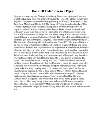 House Of Tudor Research Paper
Imagine you were royalty. You got to eat fancy dinners, were pampered, and was
waited on hand and foot. This is how it was for the House of Tudor in 16th Century
England. The people included in this royal family are Henry VIII, Edward I, Lady
Jane Grey, Mary I, and Elizabeth I. The House of Tudor, the ruling family of 16th
Century England, was an influential ruling family whether it was positive or
negative, most of the time it was negative though. Tudor history is complicated
with many interwoven stories. Owen Tudor is the first of the known Tudors. He
was a welsh adventurer; he fought in a war where Henry V was beheaded. Owen
married Henry V s widow, Catherine of Valois. They had a kid named Edmund who
married a girl named Margaret. Margaret... Show more content on Helpwriting.net ...
The first ruler after Henry VIII died was his son, Edward VII. He was a child when
he was crowned at Westminster. Henry VIII tried not to crown Edward as a child,
but he failed. Edward was very close with his stepmother, Katherine Parr, Elizabeth,
his sister, and Mary, his other sister. Edward made many protestant laws during his
rule. When Edward died he didn t want Mary I to rule so he made his cousin, Lady
Jane Grey, ruler. Lady Jane Grey was the second ruler of England. Lady Jane Grey
was made queen but only ruled for nine days. She is also known as the nine day
queen. Jane married Guildford Dudley as a child. The Dudleys knew about what
the king chose to do and they only had Guilford marry her so they could be royalty.
After Jane was made queen, she realized their plan and told Guildford she would
never make him king, but only a duke. He ran out and Jane realized she had to
make him king because she had to have an heir. Mary overthrew Jane and became
queen. Mary was the third ruler of kids. Mary became ruler at age 37. She was
neglected as a child because not many of Henry s wives liked her. She was
Catholic rather than protest and because her mom would be the queen if Henry
hadn t divorced her mom. Mary also wanted to have a child so she married the
prince of Spain. He wouldn t marry Mary until she killed every protestant in
England; this is how she got the name, Bloody Mary. She also wanted to have a child
and
 