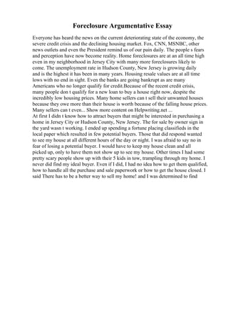 Foreclosure Argumentative Essay
Everyone has heard the news on the current deteriorating state of the economy, the
severe credit crisis and the declining housing market. Fox, CNN, MSNBC, other
news outlets and even the President remind us of our pain daily. The people s fears
and perception have now become reality. Home foreclosures are at an all time high
even in my neighborhood in Jersey City with many more foreclosures likely to
come. The unemployment rate in Hudson County, New Jersey is growing daily
and is the highest it has been in many years. Housing resale values are at all time
lows with no end in sight. Even the banks are going bankrupt as are many
Americans who no longer qualify for credit.Because of the recent credit crisis,
many people don t qualify for a new loan to buy a house right now, despite the
incredibly low housing prices. Many home sellers can t sell their unwanted houses
because they owe more than their house is worth because of the falling house prices.
Many sellers can t even... Show more content on Helpwriting.net ...
At first I didn t know how to attract buyers that might be interested in purchasing a
home in Jersey City or Hudson County, New Jersey. The for sale by owner sign in
the yard wasn t working. I ended up spending a fortune placing classifieds in the
local paper which resulted in few potential buyers. Those that did respond wanted
to see my house at all different hours of the day or night. I was afraid to say no in
fear of losing a potential buyer. I would have to keep my house clean and all
picked up, only to have them not show up to see my house. Other times I had some
pretty scary people show up with their 5 kids in tow, trampling through my home. I
never did find my ideal buyer. Even if I did, I had no idea how to get them qualified,
how to handle all the purchase and sale paperwork or how to get the house closed. I
said There has to be a better way to sell my home! and I was determined to find
 