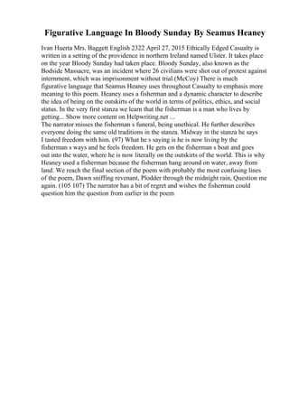Figurative Language In Bloody Sunday By Seamus Heaney
Ivan Huerta Mrs. Baggett English 2322 April 27, 2015 Ethically Edged Casualty is
written in a setting of the providence in northern Ireland named Ulster. It takes place
on the year Bloody Sunday had taken place. Bloody Sunday, also known as the
Bodside Massacre, was an incident where 26 civilians were shot out of protest against
internment, which was imprisonment without trial.(McCoy) There is much
figurative language that Seamus Heaney uses throughout Casualty to emphasis more
meaning to this poem. Heaney uses a fisherman and a dynamic character to describe
the idea of being on the outskirts of the world in terms of politics, ethics, and social
status. In the very first stanza we learn that the fisherman is a man who lives by
getting... Show more content on Helpwriting.net ...
The narrator misses the fisherman s funeral, being unethical. He further describes
everyone doing the same old traditions in the stanza. Midway in the stanza he says
I tasted freedom with him. (97) What he s saying is he is now living by the
fisherman s ways and he feels freedom. He gets on the fisherman s boat and goes
out into the water, where he is now literally on the outskirts of the world. This is why
Heaney used a fisherman because the fisherman hang around on water, away from
land. We reach the final section of the poem with probably the most confusing lines
of the poem, Dawn sniffing revenant, Plodder through the midnight rain, Question me
again. (105 107) The narrator has a bit of regret and wishes the fisherman could
question him the question from earlier in the poem
 