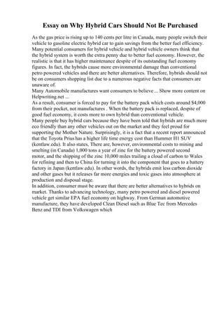 Essay on Why Hybrid Cars Should Not Be Purchased
As the gas price is rising up to 140 cents per litre in Canada, many people switch their
vehicle to gasoline electric hybrid car to gain savings from the better fuel efficiency.
Many potential consumers for hybrid vehicle and hybrid vehicle owners think that
the hybrid system is worth the extra penny due to better fuel economy. However, the
realistic is that it has higher maintenance despite of its outstanding fuel economy
figures. In fact, the hybrids cause more environmental damage than conventional
petro powered vehicles and there are better alternatives. Therefore, hybrids should not
be on consumers shopping list due to a numerous negative facts that consumers are
unaware of.
Many Automobile manufactures want consumers to believe ... Show more content on
Helpwriting.net ...
As a result, consumer is forced to pay for the battery pack which costs around $4,000
from their pocket, not manufactures . When the battery pack is replaced, despite of
good fuel economy, it costs more to own hybrid than conventional vehicle.
Many people buy hybrid cars because they have been told that hybrids are much more
eco friendly than any other vehicles out on the market and they feel proud for
supporting the Mother Nature. Surprisingly, it is a fact that a recent report announced
that the Toyota Prius has a higher life time energy cost than Hummer H1 SUV
(kentlaw.edu). It also states, There are, however, environmental costs to mining and
smelting (in Canada) 1,000 tons a year of zinc for the battery powered second
motor, and the shipping of the zinc 10,000 miles trailing a cloud of carbon to Wales
for refining and then to China for turning it into the component that goes to a battery
factory in Japan (kentlaw.edu). In other words, the hybrids emit less carbon dioxide
and other gases but it releases far more energies and toxic gases into atmosphere at
production and disposal stage.
In addition, consumer must be aware that there are better alternatives to hybrids on
market. Thanks to advancing technology, many petro powered and diesel powered
vehicle get similar EPA fuel economy on highway. From German automotive
manufacture, they have developed Clean Diesel such as Blue Tec from Mercedes
Benz and TDI from Volkswagen which
 