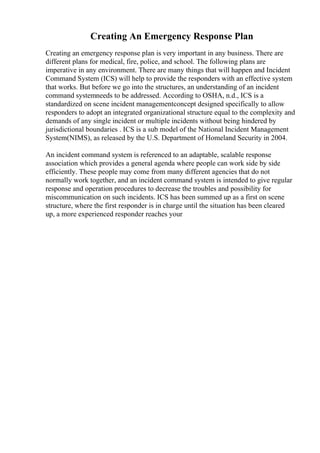 Creating An Emergency Response Plan
Creating an emergency response plan is very important in any business. There are
different plans for medical, fire, police, and school. The following plans are
imperative in any environment. There are many things that will happen and Incident
Command System (ICS) will help to provide the responders with an effective system
that works. But before we go into the structures, an understanding of an incident
command systemneeds to be addressed. According to OSHA, n.d., ICS is a
standardized on scene incident managementconcept designed specifically to allow
responders to adopt an integrated organizational structure equal to the complexity and
demands of any single incident or multiple incidents without being hindered by
jurisdictional boundaries . ICS is a sub model of the National Incident Management
System(NIMS), as released by the U.S. Department of Homeland Security in 2004.
An incident command system is referenced to an adaptable, scalable response
association which provides a general agenda where people can work side by side
efficiently. These people may come from many different agencies that do not
normally work together, and an incident command system is intended to give regular
response and operation procedures to decrease the troubles and possibility for
miscommunication on such incidents. ICS has been summed up as a first on scene
structure, where the first responder is in charge until the situation has been cleared
up, a more experienced responder reaches your
 