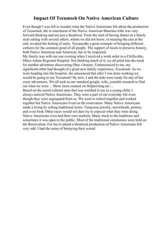 Impact Of Tecumseh On Native American Culture
Even though I was left to wonder what the Native Americans felt about the production
of Tecumseh, the re enactment of the Native American Shawnee tribe was very
forward thinking and not just a theatrical. From the start of having dinner in a family
style setting with several others, whom we did not know, to meeting the cast at the
end, invoked the feeling of unity. Tecumsehis a great example of bringing different
cultures for the common good of all people. The support of locals to preserve history,
both Native American and American, has to be respected.
My family was with me one evening when I received a work order to a Chillicothe,
Ohios Adena Regional Hospital. Not thinking much of it, we all piled into the truck
for another adventure discovering Ohio s beauty. Undenounced to me, my
significant other had thought of a great new family experience, Tecumseh. As we
were heading into the hospital, she announced that after I was done working we
would be going to see Tecumseh! By now, I and the kids were ready for any of her
crazy adventures. We all took to our standard google, wiki, youtube research to find
out what we were ... Show more content on Helpwriting.net ...
Based on the social cultural state that was instilled in me as a young child, I
always noticed Native Americans. They were a part of our everyday life even
though they were segregated from us. We went to school together and worked
together but Native Americans lived on the reservation. Many Native Americans
made a living by selling traditional items: Turquoise jewelry, arrowheads, pottery,
and even food. Other races would not dare try to copycat what they were doing.
Native Americans even had their own markets. Many stuck to the traditions and
sometimes it was open to the public. Most of the traditional ceremonies were held on
the Reservation. For me to attend a theatrical production of Native Americans felt
very odd. I had the sense of betraying their scared
 