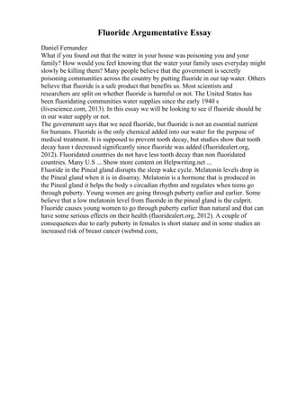 Fluoride Argumentative Essay
Daniel Fernandez
What if you found out that the water in your house was poisoning you and your
family? How would you feel knowing that the water your family uses everyday might
slowly be killing them? Many people believe that the government is secretly
poisoning communities across the country by putting fluoride in our tap water. Others
believe that fluoride is a safe product that benefits us. Most scientists and
researchers are split on whether fluoride is harmful or not. The United States has
been fluoridating communities water supplies since the early 1940 s
(livescience.com, 2013). In this essay we will be looking to see if fluoride should be
in our water supply or not.
The government says that we need fluoride, but fluoride is not an essential nutrient
for humans. Fluoride is the only chemical added into our water for the purpose of
medical treatment. It is supposed to prevent tooth decay, but studies show that tooth
decay hasn t decreased significantly since fluoride was added (fluoridealert.org,
2012). Fluoridated countries do not have less tooth decay than non fluoridated
countries. Many U.S ... Show more content on Helpwriting.net ...
Fluoride in the Pineal gland disrupts the sleep wake cycle. Melatonin levels drop in
the Pineal gland when it is in disarray. Melatonin is a hormone that is produced in
the Pineal gland it helps the body s circadian rhythm and regulates when teens go
through puberty. Young women are going through puberty earlier and earlier. Some
believe that a low melatonin level from fluoride in the pineal gland is the culprit.
Fluoride causes young women to go through puberty earlier than natural and that can
have some serious effects on their health (fluoridealert.org, 2012). A couple of
consequences due to early puberty in females is short stature and in some studies an
increased risk of breast cancer (webmd.com,
 