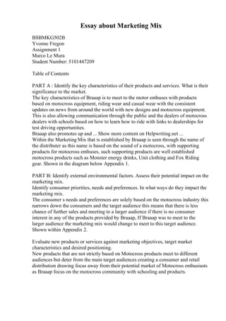 Essay about Marketing Mix
BSBMKG502B
Yvonne Fregon
Assignment 1
Marco Le Mura
Student Number: 5101447209
Table of Contents
PART A : Identify the key characteristics of their products and services. What is their
significance to the market.
The key characteristics of Braaap is to meet to the motor enthuses with products
based on motocross equipment, riding wear and casual wear with the consistent
updates on news from around the world with new designs and motocross equipment.
This is also allowing communication through the public and the dealers of motocross
dealers with schools based on how to learn how to ride with links to dealerships for
test driving opportunities.
Braaap also promotes up and ... Show more content on Helpwriting.net ...
Within the Marketing Mix that is established by Braaap is seen through the name of
the distributer as this name is based on the sound of a motocross, with supporting
products for motocross enthuses, such supporting products are well established
motocross products such as Monster energy drinks, Unit clothing and Fox Riding
gear. Shown in the diagram below Appendix 1.
PART B: Identify external environmental factors. Assess their potential impact on the
marketing mix.
Identify consumer priorities, needs and preferences. In what ways do they impact the
marketing mix.
The consumer s needs and preferences are solely based on the motocross industry this
narrows down the consumers and the target audience this means that there is less
chance of further sales and meeting to a larger audience if there is no consumer
interest in any of the products provided by Braaap, If Braaap was to meet to the
larger audience the marketing mix would change to meet to this target audience.
Shown within Appendix 2.
Evaluate new products or services against marketing objectives, target market
characteristics and desired positioning.
New products that are not strictly based on Motocross products meet to different
audiences but deter from the main target audiences creating a consumer and retail
distribution drawing focus away from their potential market of Motocross enthusiasts
as Braaap focus on the motocross community with schooling and products.
 