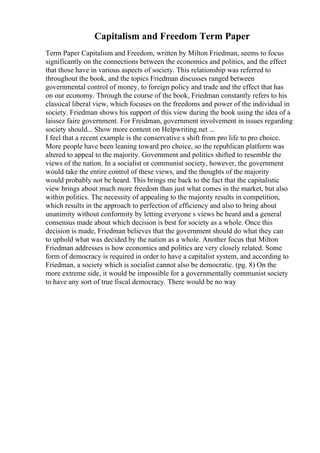 Capitalism and Freedom Term Paper
Term Paper Capitalism and Freedom, written by Milton Friedman, seems to focus
significantly on the connections between the economics and politics, and the effect
that those have in various aspects of society. This relationship was referred to
throughout the book, and the topics Friedman discusses ranged between
governmental control of money, to foreign policy and trade and the effect that has
on our economy. Through the course of the book, Friedman constantly refers to his
classical liberal view, which focuses on the freedoms and power of the individual in
society. Friedman shows his support of this view during the book using the idea of a
laissez faire government. For Freidman, government involvement in issues regarding
society should... Show more content on Helpwriting.net ...
I feel that a recent example is the conservative s shift from pro life to pro choice.
More people have been leaning toward pro choice, so the republican platform was
altered to appeal to the majority. Government and politics shifted to resemble the
views of the nation. In a socialist or communist society, however, the government
would take the entire control of these views, and the thoughts of the majority
would probably not be heard. This brings me back to the fact that the capitalistic
view brings about much more freedom than just what comes in the market, but also
within politics. The necessity of appealing to the majority results in competition,
which results in the approach to perfection of efficiency and also to bring about
unanimity without conformity by letting everyone s views be heard and a general
consensus made about which decision is best for society as a whole. Once this
decision is made, Friedman believes that the government should do what they can
to uphold what was decided by the nation as a whole. Another focus that Milton
Friedman addresses is how economics and politics are very closely related. Some
form of democracy is required in order to have a capitalist system, and according to
Friedman, a society which is socialist cannot also be democratic. (pg. 8) On the
more extreme side, it would be impossible for a governmentally communist society
to have any sort of true fiscal democracy. There would be no way
 