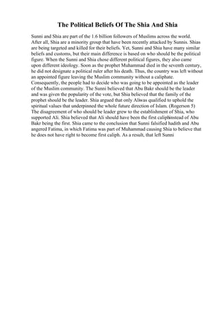 The Political Beliefs Of The Shia And Shia
Sunni and Shia are part of the 1.6 billion followers of Muslims across the world.
After all, Shia are a minority group that have been recently attacked by Sunnis. Shias
are being targeted and killed for their beliefs. Yet, Sunni and Shia have many similar
beliefs and customs, but their main difference is based on who should be the political
figure. When the Sunni and Shia chose different political figures, they also came
upon different ideology. Soon as the prophet Muhammad died in the seventh century,
he did not designate a political ruler after his death. Thus, the country was left without
an appointed figure leaving the Muslim community without a caliphate.
Consequently, the people had to decide who was going to be appointed as the leader
of the Muslim community. The Sunni believed that Abu Bakr should be the leader
and was given the popularity of the vote, but Shia believed that the family of the
prophet should be the leader. Shia argued that only Aliwas qualified to uphold the
spiritual values that underpinned the whole future direction of Islam. (Rogerson 5)
The disagreement of who should be leader grew to the establishment of Shia, who
supported Ali. Shia believed that Ali should have been the first caliphinstead of Abu
Bakr being the first. Shia came to the conclusion that Sunni falsified hadith and Abu
angered Fatima, in which Fatima was part of Muhammad causing Shia to believe that
he does not have right to become first caliph. As a result, that left Sunni
 
