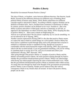 Positive Liberty
Should the Government Promote Positive Liberty?
The idea of liberty, or freedom, varies between different theorists. One theorist, Isaiah
Berlin, focused on the difference between two different ways of thinking about
political liberty (Cherniss amp; Hardy, 2010). Berlin called these two different
concepts negative and positive liberty. According to Berlin, negative freedom can be
defined as freedom from , that is, freedom from constraint or interference of others.
In contrast, positive freedom can be defined in two ways: freedom to , that is the
ability to pursue and achieve willed goals; and also as autonomy or self rule, as
opposed to the dependence on others (Cherniss amp; Hardy, 2010). Keeping the idea
of positive liberty at ... Show more content on Helpwriting.net ...
And are we to presume that if the law doesn t explicitly say we can do something, we
are not allowed to do it? (Keong, 2007).
Another concern expressed by Keong (2007) is the idea that positive liberty means
we expect the state to hand us certain things on a silver platter. Positive liberty has
been used as a platform to push through ideas such as the principle that everyone is
entitled to a minimum income or standard of living, though not everyone is
comfortable with the moral hazard this might evoke (Keong, 2007). Key questions
asked with this in mind include; if you are guaranteed something, will you be willing
to contribute back to society for it? Or, will you sit around and collect your
entitlements? (Keong, 2007; Haworth, 1991).
After going through what positive liberty is, examples of positive liberty and the
debates surrounding positive liberty, the main question running through my head is
whether the government should promote positive liberty? While I do acknowledge
what Keong says about people expecting the state to hand entitlements over, I think
that the government should promote positive liberty to maintain order within society.
An image that runs through my head at the thought of the government not promoting
positive liberty is one of anarchy. People can do whatever they like with no
consequence which to me, breeds chaos all around. At least with positive liberty,
people can do what
 