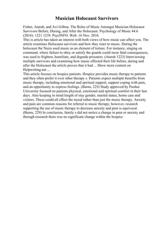 Musician Holocaust Survivors
Fisher, Atarah, and Avi Gilboa. The Roles of Music Amongst Musician Holocaust
Survivors Before, During, and After the Holocaust. Psychology of Music 44.6
(2016): 1221 1239. PsycINFO. Web. 16 Nov. 2016.
This is article has taken an interest with both views of how music can affect you. The
article examines Holocaust survivors and how they react to music. During the
holocaust the Nazis used music as an element of torture. For instance, singing on
command, where failure to obey or satisfy the guards could incur fatal consequences,
was used to frighten, humiliate, and degrade prisoners. (Atarah 1223) Interviewing
multiple survivors and examining how music effected their life before, during and
after the Holocaust the article proves that it had ... Show more content on
Helpwriting.net ...
This article focuses on hospice patients. Hospice provides music therapy to patients
and they often prefer it over other therapy s. Patients expect multiple benefits from
music therapy, including emotional and spiritual support, support coping with pain,
and an opportunity to express feelings. (Burns, 225) Study approved by Purdue
University focused on patients physical, emotional and spiritual comfort in their last
days. Also keeping in mind length of stay gender, marital status, home care and
visitors. These could all effect the mood rather than just the music therapy. Anxiety
and pain are common reasons for referral to music therapy; however, research
supporting the use of music therapy to decrease anxiety and pain is equivocal.
(Burns, 229) In conclusion, family s did not notice a change in pain or anxiety and
through research there was no significant change within the hospice
 