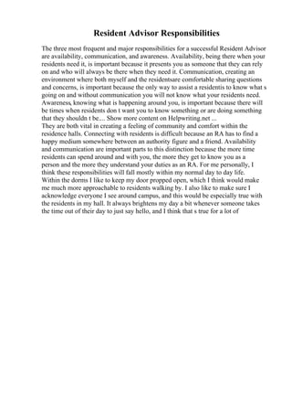 Resident Advisor Responsibilities
The three most frequent and major responsibilities for a successful Resident Advisor
are availability, communication, and awareness. Availability, being there when your
residents need it, is important because it presents you as someone that they can rely
on and who will always be there when they need it. Communication, creating an
environment where both myself and the residentsare comfortable sharing questions
and concerns, is important because the only way to assist a residentis to know what s
going on and without communication you will not know what your residents need.
Awareness, knowing what is happening around you, is important because there will
be times when residents don t want you to know something or are doing something
that they shouldn t be.... Show more content on Helpwriting.net ...
They are both vital in creating a feeling of community and comfort within the
residence halls. Connecting with residents is difficult because an RA has to find a
happy medium somewhere between an authority figure and a friend. Availability
and communication are important parts to this distinction because the more time
residents can spend around and with you, the more they get to know you as a
person and the more they understand your duties as an RA. For me personally, I
think these responsibilities will fall mostly within my normal day to day life.
Within the dorms I like to keep my door propped open, which I think would make
me much more approachable to residents walking by. I also like to make sure I
acknowledge everyone I see around campus, and this would be especially true with
the residents in my hall. It always brightens my day a bit whenever someone takes
the time out of their day to just say hello, and I think that s true for a lot of
 