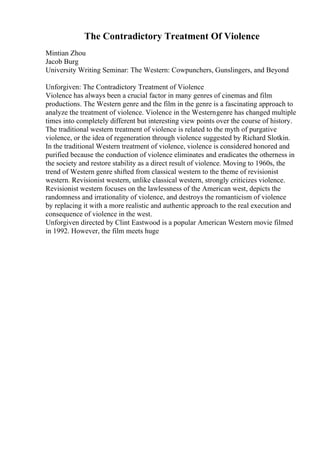 The Contradictory Treatment Of Violence
Mintian Zhou
Jacob Burg
University Writing Seminar: The Western: Cowpunchers, Gunslingers, and Beyond
Unforgiven: The Contradictory Treatment of Violence
Violence has always been a crucial factor in many genres of cinemas and film
productions. The Western genre and the film in the genre is a fascinating approach to
analyze the treatment of violence. Violence in the Westerngenre has changed multiple
times into completely different but interesting view points over the course of history.
The traditional western treatment of violence is related to the myth of purgative
violence, or the idea of regeneration through violence suggested by Richard Slotkin.
In the traditional Western treatment of violence, violence is considered honored and
purified because the conduction of violence eliminates and eradicates the otherness in
the society and restore stability as a direct result of violence. Moving to 1960s, the
trend of Western genre shifted from classical western to the theme of revisionist
western. Revisionist western, unlike classical western, strongly criticizes violence.
Revisionist western focuses on the lawlessness of the American west, depicts the
randomness and irrationality of violence, and destroys the romanticism of violence
by replacing it with a more realistic and authentic approach to the real execution and
consequence of violence in the west.
Unforgiven directed by Clint Eastwood is a popular American Western movie filmed
in 1992. However, the film meets huge
 
