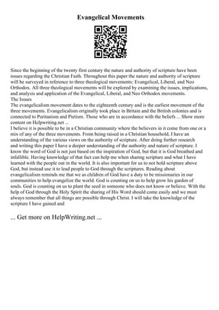 Evangelical Movements
Since the beginning of the twenty first century the nature and authority of scripture have been
issues regarding the Christian Faith. Throughout this paper the nature and authority of scripture
will be surveyed in reference to three theological movements: Evangelical, Liberal, and Neo
Orthodox. All three theological movements will be explored by examining the issues, implications,
and analysis and application of the Evangelical, Liberal, and Neo Orthodox movements.
The Issues
The evangelicalism movement dates to the eighteenth century and is the earliest movement of the
three movements. Evangelicalism originally took place in Britain and the British colonies and is
connected to Puritanism and Pietism. Those who are in accordance with the beliefs ... Show more
content on Helpwriting.net ...
I believe it is possible to be in a Christian community where the believers in it come from one or a
mix of any of the three movements. From being raised in a Christian household, I have an
understanding of the various views on the authority of scripture. After doing further research
and writing this paper I have a deeper understanding of the authority and nature of scripture. I
know the word of God is not just based on the inspiration of God, but that it is God breathed and
infallible. Having knowledge of that fact can help me when sharing scripture and what I have
learned with the people out in the world. It is also important for us to not hold scripture above
God, but instead use it to lead people to God through the scriptures. Reading about
evangelicalism reminds me that we as children of God have a duty to be missionaries in our
communities to help evangelize the world. God is counting on us to help grow his garden of
souls. God is counting on us to plant the seed in someone who does not know or believe. With the
help of God through the Holy Spirit the sharing of His Word should come easily and we must
always remember that all things are possible through Christ. I will take the knowledge of the
scripture I have gained and
... Get more on HelpWriting.net ...
 