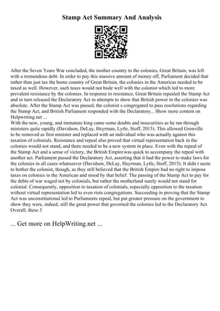 Stamp Act Summary And Analysis
After the Seven Years War concluded, the mother country to the colonies, Great Britain, was left
with a tremendous debt. In order to pay this massive amount of money off, Parliament decided that
rather than just tax the home country of Great Britain, the colonies in the Americas needed to be
taxed as well. However, such taxes would not bode well with the colonist which led to more
prevalent resistance by the colonies. In response to resistance, Great Britain repealed the Stamp Act
and in turn released the Declaratory Act in attempts to show that British power in the colonies was
absolute. After the Stamp Act was passed, the colonist s congregated to pass resolutions regarding
the Stamp Act, and British Parliament responded with the Declaratory... Show more content on
Helpwriting.net ...
With the new, young, and immature king came some doubts and insecurities as he ran through
ministers quite rapidly (Davidson, DeLay, Heyrman, Lytle, Stoff, 2015). This allowed Grenville
to be removed as first minister and replaced with an individual who was actually against this
taxation of colonials. Resistance and repeal also proved that virtual representation back in the
colonies would not stand, and there needed to be a new system in place. Even with the repeal of
the Stamp Act and a sense of victory, the British Empirewas quick to accompany the repeal with
another act. Parliament passed the Declaratory Act, asserting that it had the power to make laws for
the colonies in all cases whatsoever (Davidson, DeLay, Heyrman, Lytle, Stoff, 2015). It didn t seem
to bother the colonist, though, as they still believed that the British Empire had no right to impose
taxes on colonies in the American and stood by that belief. The passing of the Stamp Act to pay for
the debts of war waged not by colonials, but rather the motherland surely would not stand for
colonial. Consequently, opposition to taxation of colonials, especially opposition to the taxation
without virtual representation led to even riots congregations. Succeeding in proving that the Stamp
Act was unconstitutional led to Parliaments repeal, but put greater pressure on the government to
show they were, indeed, still the great power that governed the colonies led to the Declaratory Act.
Overall, these 3
... Get more on HelpWriting.net ...
 