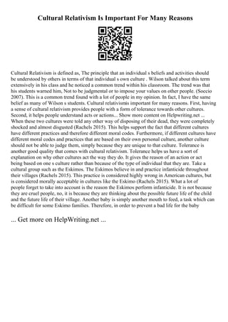 Cultural Relativism Is Important For Many Reasons
Cultural Relativism is defined as, The principle that an individual s beliefs and activities should
be understood by others in terms of that individual s own culture . Wilson talked about this term
extensively in his class and he noticed a common trend within his classroom. The trend was that
his students warned him, Not to be judgmental or to impose your values on other people. (Soccio
2007). This is a common trend found with a lot of people in my opinion. In fact, I have the same
belief as many of Wilson s students. Cultural relativismis important for many reasons. First, having
a sense of cultural relativism provides people with a form of tolerance towards other cultures.
Second, it helps people understand acts or actions... Show more content on Helpwriting.net ...
When these two cultures were told any other way of disposing of their dead, they were completely
shocked and almost disgusted (Rachels 2015). This helps support the fact that different cultures
have different practices and therefore different moral codes. Furthermore, if different cultures have
different moral codes and practices that are based on their own personal culture, another culture
should not be able to judge them, simply because they are unique to that culture. Tolerance is
another good quality that comes with cultural relativism. Tolerance helps us have a sort of
explanation on why other cultures act the way they do. It gives the reason of an action or act
being based on one s culture rather than because of the type of individual that they are. Take a
cultural group such as the Eskimos. The Eskimos believe in and practice infanticide throughout
their villages (Rachels 2015). This practice is considered highly wrong in American cultures, but
is considered morally acceptable in cultures like the Eskimo (Rachels 2015). What a lot of
people forget to take into account is the reason the Eskimos perform infanticide. It is not because
they are cruel people, no, it is because they are thinking about the possible future life of the child
and the future life of their village. Another baby is simply another mouth to feed, a task which can
be difficult for some Eskimo families. Therefore, in order to prevent a bad life for the baby
... Get more on HelpWriting.net ...
 