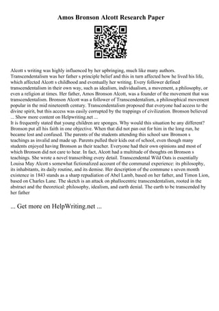 Amos Bronson Alcott Research Paper
Alcott s writing was highly influenced by her upbringing, much like many authors.
Transcendentalism was her father s principle belief and this in turn affected how he lived his life,
which affected Alcott s childhood and eventually her writing. Every follower defined
transcendentalism in their own way, such as idealism, individualism, a movement, a philosophy, or
even a religion at times. Her father, Amos Bronson Alcott, was a founder of the movement that was
transcendentalism. Bronson Alcott was a follower of Transcendentalism, a philosophical movement
popular in the mid nineteenth century. Transcendentalism proposed that everyone had access to the
divine spirit, but this access was easily corrupted by the trappings of civilization. Bronson believed
... Show more content on Helpwriting.net ...
It is frequently stated that young children are sponges. Why would this situation be any different?
Bronson put all his faith in one objective. When that did not pan out for him in the long run, he
became lost and confused. The parents of the students attending this school saw Bronson s
teachings as invalid and made up. Parents pulled their kids out of school, even though many
students enjoyed having Bronson as their teacher. Everyone had their own opinions and most of
which Bronson did not care to hear. In fact, Alcott had a multitude of thoughts on Bronson s
teachings. She wrote a novel transcribing every detail. Transcendental Wild Oats is essentially
Louisa May Alcott s somewhat fictionalized account of the communal experience: its philosophy,
its inhabitants, its daily routine, and its demise. Her description of the commune s seven month
existence in 1843 stands as a sharp repudiation of Abel Lamb, based on her father, and Timon Lion,
based on Charles Lane. The sketch is an attack on phallocentric transcendentalism, rooted in the
abstract and the theoretical: philosophy, idealism, and earth denial. The earth to be transcended by
her father
... Get more on HelpWriting.net ...
 