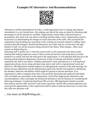 Examples Of Alternatives And Recommendations
Alternatives and Recommendations In today s world organization have to change and respond
immediately in a very limited time, Also making sure that all the steps are taken by allocating right
percentages to all the alternatives available. Organizations cannot make a decision based on
assumptions; they need to be sure about everything and then make a move. Organizations need to
be proactive in understanding the changes in wants and needs of the staffs. This can benefit the
organization from handling any uncertainty in the working environment related to staffing. Some
questions that HR managers should keep themselves up to date with are, do they have the right
number of staff, Are all the resources being utilized to the fullest, What changes... Show more
content on Helpwriting.net ...
Educating staff A perfect mix is when the current staff is well connected to the future needs,
meaning that making employees aware of their current job and also motivating them to remain
productive to satisfy and meet the final goal of the organization. A well educated staff also gives the
learning and development department a head start of type of trainings and abilities might be
required by the staff in near future. Staffing connected to vision and objectives A well organized
organization always moves along and takes steps side to side with its organizational vision and
objectives. HR departments should emphasis on redesigning the structure of the staff meetings, the
human resource department and the departmental supervisors should work together in identifying
the attitudes, behaviors and abilities which might be required in present and future. If an
organization is able to recognize these then it has perfectly forecasted and employed individuals
who can handle any uncertainty in the organization. Action Plan Applying the alternatives and
recommendations. John could apply the mentioned alternatives into his business by considering the
following techniques. Conducting Significant HR activities: HR departments should reconsider
their policies and also offer innovative and creative positions, should offer constant appraisals and
career growth opportunities to their experienced staff in order to motivate them more, at same time
also offer new positions with
... Get more on HelpWriting.net ...
 