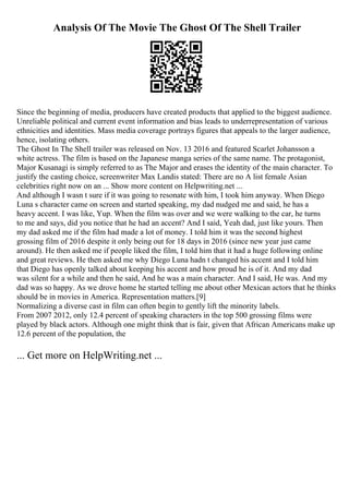 Analysis Of The Movie The Ghost Of The Shell Trailer
Since the beginning of media, producers have created products that applied to the biggest audience.
Unreliable political and current event information and bias leads to underrepresentation of various
ethnicities and identities. Mass media coverage portrays figures that appeals to the larger audience,
hence, isolating others.
The Ghost In The Shell trailer was released on Nov. 13 2016 and featured Scarlet Johansson a
white actress. The film is based on the Japanese manga series of the same name. The protagonist,
Major Kusanagi is simply referred to as The Major and erases the identity of the main character. To
justify the casting choice, screenwriter Max Landis stated: There are no A list female Asian
celebrities right now on an ... Show more content on Helpwriting.net ...
And although I wasn t sure if it was going to resonate with him, I took him anyway. When Diego
Luna s character came on screen and started speaking, my dad nudged me and said, he has a
heavy accent. I was like, Yup. When the film was over and we were walking to the car, he turns
to me and says, did you notice that he had an accent? And I said, Yeah dad, just like yours. Then
my dad asked me if the film had made a lot of money. I told him it was the second highest
grossing film of 2016 despite it only being out for 18 days in 2016 (since new year just came
around). He then asked me if people liked the film, I told him that it had a huge following online
and great reviews. He then asked me why Diego Luna hadn t changed his accent and I told him
that Diego has openly talked about keeping his accent and how proud he is of it. And my dad
was silent for a while and then he said, And he was a main character. And I said, He was. And my
dad was so happy. As we drove home he started telling me about other Mexican actors that he thinks
should be in movies in America. Representation matters.[9]
Normalizing a diverse cast in film can often begin to gently lift the minority labels.
From 2007 2012, only 12.4 percent of speaking characters in the top 500 grossing films were
played by black actors. Although one might think that is fair, given that African Americans make up
12.6 percent of the population, the
... Get more on HelpWriting.net ...
 