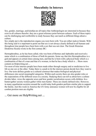 Masculinity In Intersex
Sex, gender, marriage, and kinship are all topics that Anthropologist are interested in because they
exist in all cultures therefor, they are a great reference point between cultures. Each of these topics
can be challenging and worthwhile to study because they can teach us different things about a
culture.
Sex simply put is the reproduction organs you were born with. You are either maleor female. With
this being said it is important to point out that sex is not always clearly defined in all humans and
throughout time people have been born with a sex that was not clear. The Greek Historian
Diodorrus Siculus wrote in the first century BC:
Hermaphroditus, as he has been called, who was born of Hermes and Aphrodite and received a
name which is a combination of those of both his parents. Some say that this Hermaphroditus is a
god and appears at certain times among men, and that he is born with a physical body which is a
combination of that of a man and that of a woman, in that he has a body which is ... Show more
content on Helpwriting.net ...
For most of time intersex people have been made either through surgery and or medicines to live
life as one sex or the other. Today there is a push to let the intersex person decide how they want to
live. Our texts defines gender as a cultural construct that makes biological and physical
differences into social meaningful categories. Within each society there are also gender roles or
the expectations of the different sexes in a society. Studying these can tell us about how a culture
divides labor, views the opposite sexes and how gender socialization occurs with children. In a
hunter/gather society women gather while men hunter. These are clearly defined roles. However,
in many equalitarian societies around the world today both genders perform similar jobs to support
the family. Just this week in America the US Army announce women will now be eligible for all
combat position men are eligible
... Get more on HelpWriting.net ...
 