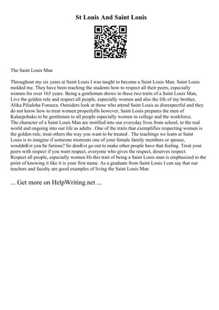 St Louis And Saint Louis
The Saint Louis Man
Throughout my six years at Saint Louis I was taught to become a Saint Louis Man. Saint Louis
molded me. They have been teaching the students how to respect all their peers, especially
women for over 165 years. Being a gentleman shows in these two traits of a Saint Louis Man,
Live the golden rule and respect all people, especially women and also the life of my brother,
Alika Pilialoha Fonseca. Outsiders look at those who attend Saint Louis as disrespectful and they
do not know how to treat women properlyНѕ however, Saint Louis prepares the men of
Kalaepohaku to be gentlemen to all people especially women in college and the workforce.
The character of a Saint Louis Man are instilled into our everyday lives from school, to the real
world and ongoing into our life as adults . One of the traits that exemplifies respecting women is
the golden rule, treat others the way you want to be treated . The teachings we learn at Saint
Louis is to imagine if someone mistreats one of your female family members or spouse,
wouldnК»t you be furious? So donК»t go out to make other people have that feeling. Treat your
peers with respect if you want respect, everyone who gives the respect, deserves respect.
Respect all people, especially women Нѕ this trait of being a Saint Louis man is emphasized to the
point of knowing it like it is your first name. As a graduate from Saint Louis I can say that our
teachers and faculty are good examples of living the Saint Louis Man
... Get more on HelpWriting.net ...
 