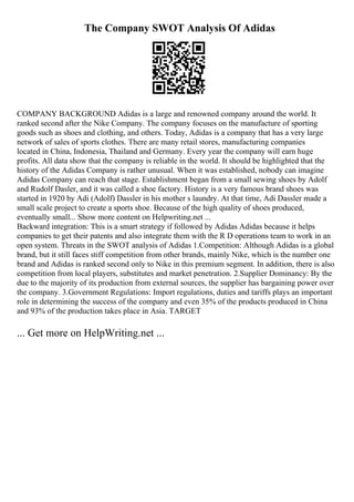 The Company SWOT Analysis Of Adidas
COMPANY BACKGROUND Adidas is a large and renowned company around the world. It
ranked second after the Nike Company. The company focuses on the manufacture of sporting
goods such as shoes and clothing, and others. Today, Adidas is a company that has a very large
network of sales of sports clothes. There are many retail stores, manufacturing companies
located in China, Indonesia, Thailand and Germany. Every year the company will earn huge
profits. All data show that the company is reliable in the world. It should be highlighted that the
history of the Adidas Company is rather unusual. When it was established, nobody can imagine
Adidas Company can reach that stage. Establishment began from a small sewing shoes by Adolf
and Rudolf Dasler, and it was called a shoe factory. History is a very famous brand shoes was
started in 1920 by Adi (Adolf) Dassler in his mother s laundry. At that time, Adi Dassler made a
small scale project to create a sports shoe. Because of the high quality of shoes produced,
eventually small... Show more content on Helpwriting.net ...
Backward integration: This is a smart strategy if followed by Adidas Adidas because it helps
companies to get their patents and also integrate them with the R D operations team to work in an
open system. Threats in the SWOT analysis of Adidas 1.Competition: Although Adidas is a global
brand, but it still faces stiff competition from other brands, mainly Nike, which is the number one
brand and Adidas is ranked second only to Nike in this premium segment. In addition, there is also
competition from local players, substitutes and market penetration. 2.Supplier Dominancy: By the
due to the majority of its production from external sources, the supplier has bargaining power over
the company. 3.Government Regulations: Import regulations, duties and tariffs plays an important
role in determining the success of the company and even 35% of the products produced in China
and 93% of the production takes place in Asia. TARGET
... Get more on HelpWriting.net ...
 
