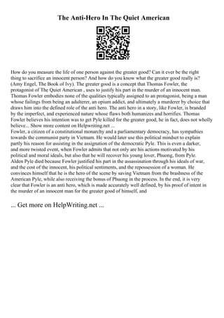 The Anti-Hero In The Quiet American
How do you measure the life of one person against the greater good? Can it ever be the right
thing to sacrifice an innocent person? And how do you know what the greater good really is?
(Amy Engel, The Book of Ivy). The greater good is a concept that Thomas Fowler, the
protagonist of The Quiet American , uses to justify his part in the murder of an innocent man.
Thomas Fowler embodies none of the qualities typically assigned to an protagonist, being a man
whose failings from being an adulterer, an opium addict, and ultimately a murderer by choice that
draws him into the defined role of the anti hero. The anti hero in a story, like Fowler, is branded
by the imperfect, and experienced nature whose flaws both humanizes and horrifies. Thomas
Fowler believes his intention was to get Pyle killed for the greater good, he in fact, does not wholly
believe... Show more content on Helpwriting.net ...
Fowler, a citizen of a constitutional monarchy and a parliamentary democracy, has sympathies
towards the communist party in Vietnam. He would later use this political mindset to explain
partly his reason for assisting in the assignation of the democratic Pyle. This is even a darker,
and more twisted event, when Fowler admits that not only are his actions motivated by his
political and moral ideals, but also that he will recover his young lover, Phuong, from Pyle.
Alden Pyle died because Fowler justified his part in the assassination through his ideals of war,
and the cost of the innocent, his political sentiments, and the repossession of a woman. He
convinces himself that he is the hero of the scene by saving Vietnam from the brashness of the
American Pyle, while also receiving the bonus of Phuong in the process. In the end, it is very
clear that Fowler is an anti hero, which is made accurately well defined, by his proof of intent in
the murder of an innocent man for the greater good of himself, and
... Get more on HelpWriting.net ...
 