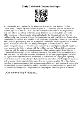 Early Childhood Observation Paper
My observations were conducted at the Sacramento State s Associated Students Children s
Center, around 3:00 pm. My observations took place in La Casita One, which is the center for
toddlers, ages one to three. La Casita One is for children who have been in the program since
they were infants, and all stay in the same group. The room was spacious, had a few toddler
tables on one side of the room, and a miniature kitchen for the children to play, toy bins for
children to play, and a corner with books for the adults to read with the children. At the time of my
observationa few children were snacking, while others were playing freely. I observe a boy, one and
a half years old, playing away from the larger group. Furthermore, for privacy purposes he will be
given a pseudonym (false name) and throughout the paper he will be referred as Charlie.
Drastic changes are made 13 18 months into a human s life, as a child grows in height, weight, and
improvements in the ability to interact with the world around him. Walking skills become more
refined and both fine and gross motor development ... Show more content on Helpwriting.net ...
It is especially interesting to further understand how each of the ways of development intertwine
with each other. The brain with the neural development and the actual physical growth can affect
the cognitive development as human development as a whole does not simply grow separately.
While there is one set of ideals for growth, there are many factors that differ from person to person,
such as gender, ethnicity, genetic history, as well as environments raised in. All of these factors
contribute to human development. Yet, with development being very individualised, it is especially
interesting how overtime these infants, toddlers, and children, are capable of further growth, with
the eventual becoming adults. This growth in the younger years affects the growth in the later
... Get more on HelpWriting.net ...
 