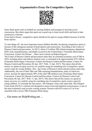 Argumentative Essay On Competitive Sports
Some think sports such as football are causing children and teenagers to develop severe
concussions. But others argue that sports are a good way to learn social skills and learn to take
constructive criticism.
If one had to choose , competitive sports should not be open to young children because of all the
brain injuries .
To start things off , the most important reason children shouldn t be playing competitive sports is
because of the outrageous amount of head injuries and concussions. According to the Center of
Disease Control and prevention , In 2013,1 about 2.8 million TBI related emergency department
(ED) visits, hospitalizations, and deaths occurred in the United States ( Traumatic Brain Injury
Concussion. Centers for Disease ... Show more content on Helpwriting.net ...
The Center of Disease Control and prevention states that, he estimated economic cost of TBI in
2010, including direct and indirect medical costs, is estimated to be approximately $76.5 billion
(Traumatic Brain Injury Concussion. Centers for Disease Control and Prevention. Centers for
Disease Control and Prevention, 06 Apr. 2017. Web. 11 Apr. 2017). This shows that all this
money we spend on injury recovery we could be using for something else if competitive sports
weren t open for young children. Also , the Center of Disease Control and prevention states that,
Additionally, the cost of fatal TBIs and TBIs requiring hospitalization, many of which are
severe, account for approximately 90% of the total TBI medical costs (Traumatic Brain Injury
Concussion. Centers for Disease Control and Prevention. Centers for Disease Control and
Prevention, 06 Apr. 2017. Web. 11 Apr. 2017). This shows that all this money we spend on
injury recovery we could be using for something else if competitive sports weren t open for
young children. To conclude the last reason , The Glasgow coma scale states that, The Glasgow
Coma Scale (GCS),5 a clinical tool designed to assess coma and impaired consciousness, is one of
the most commonly used severity scoring systems. Persons with GCS scores of 3 to 8 are
classified with a severe TBI (Traumatic Brain Injury
... Get more on HelpWriting.net ...
 