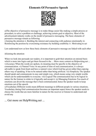 Elements Of Persuasive Speech
a)The objective of persuasive message is to make things easier like making a simple process or
procedure, to solve a problem or challenge, achieving certain goal or objective. Most of the
advertisement industry works on the model of persuasive messaging. The basic elements of
persuasive message remain as following
i.Gaining the attention ii. Building the interest and connecting with audience emotionally iii.
Reinforcing the position by overcoming resistance by building credibility iv. Motivating to act
Lets understand now as how these basic elements of persuasive message are linked with each other
i)Gaining the attention
When we look into persuade our readers, it is important to grab their attention on rational basis
which is more into logics and get them focused to the ... Show more content on Helpwriting.net ...
v)Accuracy When the words are spoken, its meaning must be specific to the objective of
communication. vi) Natural Voice At any point of time of oral communication, it s always
advisable to speak from heart and have a natural voice which God has given rather than copying
others way of speaking. It has to be natural rather than being artificial. vii) Simplicity The speaker
should speak and communicate in easy and simple way, which means using very simple worlds
which can be understandable to everyone. viii) Logical The communication has to be logical in
nature for the listener to relate to it logically and accept it. ix) Managing Emotions Too much of
emotions can divert the message that is been communicated, hence the speaker needs to keep
emotions out of the speech.
x)Vocabulary Different words mean different meanings to different people in various situations.
Vocabulary during Oral communication becomes an important aspect hence the speaker needs to
choose the words that are more familiar in nature for the receiver or listener to understand and
avoid any
... Get more on HelpWriting.net ...
 