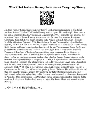 Who Killed Jonbenet Ramsey Bereavement Conspiracy Theory
JonBenet Ramsey bereavement conspiracy theory! By: Elizah jean Paragraph 1: Who killed
JonBenet Ramsey? JonBenГ©t Patricia Ramsey was a six year old American girl found dead in
her family s home in Boulder, Colorado, on December 26, 1996. The murder was unsolved for
more than 20 years. But the Ramsey were the suspects for more than a decade. Paragraph 2:
Conspiracy theorists believes bizarre idea that Katy Perry is Jonbenet Ramsey, in a recently
YouTube video from December 2014, Dave Johnson the YouTube user that bolster his claim,
including the fact that Jonbenet s parents, look remarkably similar to Perry s own parents, pastors
Keith Hudson and Mary Perry. Another theorist with the YouTube username Jungle Surfer also
pointed to the fact that Perry and Jonbenet look alike, right down to their similar eyebrows.
Paragraph 3: The Case: of Jonbenet Ramsey ... Show more content on Helpwriting.net ...
Why does this matter? Well, it happens to the theory that whoever killed Jonbenet fed her
shortly before her murdered, meaning she knew her killer but Burke s fingerprints were on the
bowl make him again the suspect. Paragraph 8: In 2006, CNN published an article entitled, Did
Santa Claus Kill Jonbenet? The title referred to Bill McReynolds, who played Santa Claus along
with his wife, Janet, who played Mrs. Claus, in the Ramsey s home just two days before
Jonbenet s death. Well, while at the Ramsey s home, McReynolds apparently gave Jonbenet a
Christmas card the read, You will receive a special gift after Christmas The McReynolds also had
their own daughter abducted exactly 22 years to the day before Jonbenet s death, and Janet
McReynolds had written a play about a child that was found murdered in a basement. Paragraph 9:
In August of 2006, a man named John Mark Karr started a media firestorm after claiming that he
murdered Jonbenet and that her death was an accident. His, DNA did not match was found on
Ramsey s
... Get more on HelpWriting.net ...
 