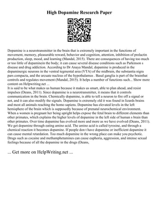 High Dopamine Research Paper
Dopamine is a neurotransmitter in the brain that is extremely important in the functions of
movement, memory, pleasurable reward, behavior and cognition, attention, inhibition of prolactin
production, sleep, mood, and learning (Mandal, 2015). There are consequences of having too much
or too little of dopaminein the body; it can cause several disease conditions such as Parkinson s
disease and drug addiction. According to Dr Anaya Mandal, dopamine is produced in the
dopaminergic neurons in the ventral tegmental area (VTA) of the midbrain, the substantia nigra
pars compacta, and the arcuate nucleus of the hypothalamus . Basal ganglia is part of the brainthat
controls and regulates movement (Mandal, 2015). It helps a number of functions such... Show more
content on Helpwriting.net ...
It is said to be what makes us human because it makes us smart, able to plan ahead, and resist
impulses (Deans, 2011). Since dopamine is a neurotransmitter, it means that it controls
communication in the brain. Chemically dopamine, is able to tell a neuron to fire off a signal or
not, and it can also modify the signals. Dopamine is extremely old it was found in lizards brains
and most all animals reaching the homo sapiens. Dopamine has elevated levels in the left
hemisphere of the brain which is supposedly because of prenatal neurochemical environment.
When a women is pregnant her being upright helps expose the fetal brain to different elements than
other primates, which explains the higher levels of dopamine in the left side of human s brain than
other primates. Over time dopamine has evolved more and more as we have evolved (Deans, 2011).
We get dopamine through eating amino acid. The amino acid is called tyrosine, and through a
chemical reaction it becomes dopamine. If people don t have dopamine or inefficient dopamine it
can cause mental retardation. Too much dopamine in the wrong place can make you psychotic.
Drugs such as cocaine and methamphetamines can cause euphoria, aggression, and intense sexual
feelings because of all the dopamine in the drugs (Deans,
... Get more on HelpWriting.net ...
 