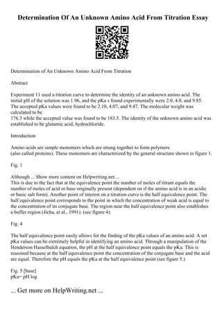 Determination Of An Unknown Amino Acid From Titration Essay
Determination of An Unknown Amino Acid From Titration
Abstract
Experiment 11 used a titration curve to determine the identity of an unknown amino acid. The
initial pH of the solution was 1.96, and the pKa s found experimentally were 2.0, 4.0, and 9.85.
The accepted pKa values were found to be 2.10, 4.07, and 9.47. The molecular weight was
calculated to be
176.3 while the accepted value was found to be 183.5. The identity of the unknown amino acid was
established to be glutamic acid, hydrochloride.
Introduction
Amino acids are simple monomers which are strung together to form polymers
(also called proteins). These monomers are characterized by the general structure shown in figure 1.
Fig. 1
Although ... Show more content on Helpwriting.net ...
This is due to the fact that at the equivalence point the number of moles of titrant equals the
number of moles of acid or base originally present (dependent on if the amino acid is in an acidic
or basic salt form). Another point of interest on a titration curve is the half equivalence point. The
half equivalence point corresponds to the point in which the concentration of weak acid is equal to
the concentration of its conjugate base. The region near the half equivalence point also establishes
a buffer region (Jicha, et al., 1991). (see figure 4).
Fig. 4
The half equivalence point easily allows for the finding of the pKa values of an amino acid. A set
pKa values can be extremely helpful in identifying an amino acid. Through a manipulation of the
Henderson Hasselbalch equation, the pH at the half equivalence point equals the pKa. This is
reasoned because at the half equivalence point the concentration of the conjugate base and the acid
are equal. Therefore the pH equals the pKa at the half equivalence point (see figure 5.)
Fig. 5 [base]
pKa= pH log
... Get more on HelpWriting.net ...
 