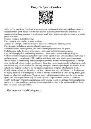 Essay On Sports Coaches
Athletic Coach or Scout Coaches teach amateur and professional athletes the skills they need to
succeed at their sport. Scouts look for new players, evaluating their skills and likelihood for
success at the college, amateur, or professional level. Many coaches are also involved in scouting
potential athletes.
Coaches typically do the following:
Plan, organize, and conduct practice sessions
Analyze the strengths and weaknesses of individual athletes and opposing teams
Plan strategies and choose team members for each game
Provide direction, encouragement, and motivation to prepare athletes for games
Call plays and make decisions about strategy and player substitutions during games
Plan and direct physical conditioning programs ... Show more content on Helpwriting.net ...
Certification often requires coaches to be a minimum age of at least 18 years old and be trained in
cardiopulmonary resuscitation (CPR) and first aid. Some states also require coaches to attend
classes related to sports safety and coaching fundamentals prior to becoming certified. Although
most public high school coaches need to meet these state requirements in order to become a coach,
certification may not be required for coaching and sports instructor jobs in private schools. Some
schools may require coaches to have a teaching license and complete a background check.
Certification requirements for college coaching positions also vary. Additional certification may
be highly desirable or even required in order to become an instructor in scuba diving, tennis, golf,
karate, or other individual sports. There are many certifying organizations specific to the various
sports, and their requirements vary. To reach the ranks of professional coaches, a candidate
usually needs years of coaching experience and a winning record at a college. Some coaches may
not have previous coaching experience but are nevertheless hired at the professional level due to
their success as an athlete in that
... Get more on HelpWriting.net ...
 