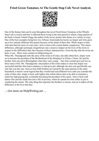 Fried Green Tomatoes At The Gentle Stop Cafe Novel Analysis
One of the themes that can be seen throughout the novel Fried Green Tomatoes at the Whistle
Stop Cafe is racism and how it affected those living in the time period in which a large portion of
the book is based. Fannie Flagg, the author of the novel, portays this theme in a variety of ways.
One of the best examples being how two African Americantwins known as Jasper and Artis grow
up to live entirely different lifes purely because of the shade of their skin. While Jasper is born
with skin that has more of a tan color, Artis is born with a much darker complexion. This minor
difference, although seemingly insignificant, has a massive impact on the lives of the twins in
respect to the difficulties they face because of these characteristics. From the day that the twins are
born, it can... Show more content on Helpwriting.net ...
When Ms. Threadgoode tells the story of the twins to Evelyn, she talks about how, Jasper went
on to become the president of the Brotherhood of the Sleeping Car Porter s Union. He and his
brother Artis moved to Birmingham when they were young. . .but Artis wound up in jail two or
three times (103). Ms. Threadgoode s description of the twins makes it clear that Jasper was
successful and that Artis had a tendency to end up in jail, although she does not specificially say
why this was the case. Seen as how both brothers are raised by the same parents in the same
household, it doesn t seem logical that they would lead such different lives until you consider the
color of their skin. Jasper is born with lighter skin which allows him to be able to maintain a
relativley high paying job, eventually becoming the president of his union. Artis is born with
darker skin and this leads him into a life of poverty, where he spends his time either in jail or
wandering the streets. The only thing that seperates the brothers is racism, and yet it makes all the
difference in the lives that they
... Get more on HelpWriting.net ...
 