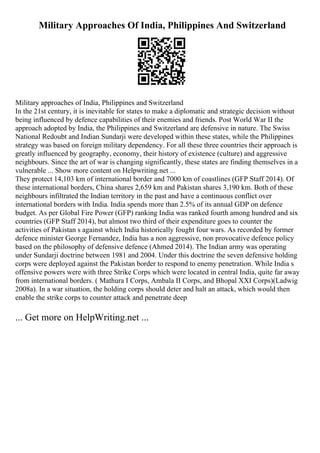 Military Approaches Of India, Philippines And Switzerland
Military approaches of India, Philippines and Switzerland
In the 21st century, it is inevitable for states to make a diplomatic and strategic decision without
being influenced by defence capabilities of their enemies and friends. Post World War II the
approach adopted by India, the Philippines and Switzerland are defensive in nature. The Swiss
National Redoubt and Indian Sundarji were developed within these states, while the Philippines
strategy was based on foreign military dependency. For all these three countries their approach is
greatly influenced by geography, economy, their history of existence (culture) and aggressive
neighbours. Since the art of war is changing significantly, these states are finding themselves in a
vulnerable ... Show more content on Helpwriting.net ...
They protect 14,103 km of international border and 7000 km of coastlines (GFP Staff 2014). Of
these international borders, China shares 2,659 km and Pakistan shares 3,190 km. Both of these
neighbours infiltrated the Indian territory in the past and have a continuous conflict over
international borders with India. India spends more than 2.5% of its annual GDP on defence
budget. As per Global Fire Power (GFP) ranking India was ranked fourth among hundred and six
countries (GFP Staff 2014), but almost two third of their expenditure goes to counter the
activities of Pakistan s against which India historically fought four wars. As recorded by former
defence minister George Fernandez, India has a non aggressive, non provocative defence policy
based on the philosophy of defensive defence (Ahmed 2014). The Indian army was operating
under Sundarji doctrine between 1981 and 2004. Under this doctrine the seven defensive holding
corps were deployed against the Pakistan border to respond to enemy penetration. While India s
offensive powers were with three Strike Corps which were located in central India, quite far away
from international borders. ( Mathura I Corps, Ambala II Corps, and Bhopal XXI Corps)(Ladwig
2008a). In a war situation, the holding corps should deter and halt an attack, which would then
enable the strike corps to counter attack and penetrate deep
... Get more on HelpWriting.net ...
 