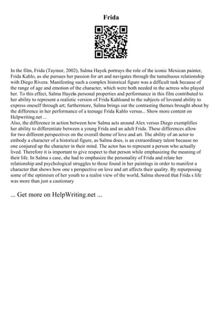 Frida
In the film, Frida (Taymor, 2002), Salma Hayek portrays the role of the iconic Mexican painter,
Frida Kahlo, as she pursues her passion for art and navigates through the tumultuous relationship
with Diego Rivera. Manifesting such a complex historical figure was a difficult task because of
the range of age and emotion of the character, which were both needed in the actress who played
her. To this effect, Salma Hayeks personal properties and performance in this film contributed to
her ability to represent a realistic version of Frida Kahloand to the subjects of loveand ability to
express oneself through art; furthermore, Salma brings out the contrasting themes brought about by
the difference in her performance of a teenage Frida Kahlo versus... Show more content on
Helpwriting.net ...
Also, the difference in action between how Salma acts around Alex versus Diego exemplifies
her ability to differentiate between a young Frida and an adult Frida. These differences allow
for two different perspectives on the overall theme of love and art. The ability of an actor to
embody a character of a historical figure, as Salma does, is an extraordinary talent because no
one conjured up the character in their mind. The actor has to represent a person who actually
lived. Therefore it is important to give respect to that person while emphasizing the meaning of
their life. In Salma s case, she had to emphasize the personality of Frida and relate her
relationship and psychological struggles to those found in her paintings in order to manifest a
character that shows how one s perspective on love and art affects their quality. By repurposing
some of the optimism of her youth to a realist view of the world, Salma showed that Frida s life
was more than just a cautionary
... Get more on HelpWriting.net ...
 